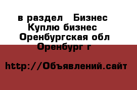  в раздел : Бизнес » Куплю бизнес . Оренбургская обл.,Оренбург г.